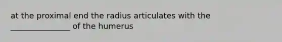 at the proximal end the radius articulates with the _______________ of the humerus