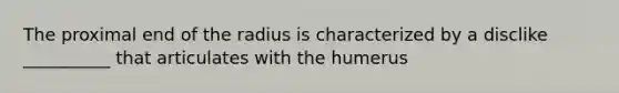 The proximal end of the radius is characterized by a disclike __________ that articulates with the humerus