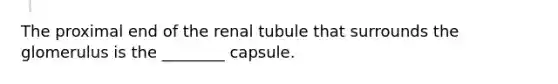 The proximal end of the renal tubule that surrounds the glomerulus is the ________ capsule.