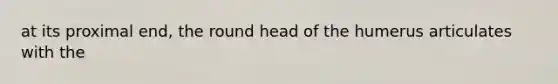 at its proximal end, the round head of the humerus articulates with the