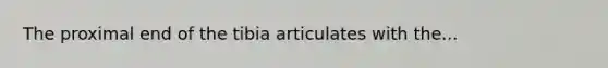 The proximal end of the tibia articulates with the...