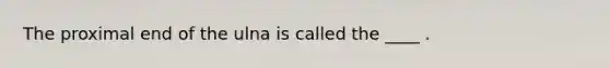 The proximal end of the ulna is called the ____ .