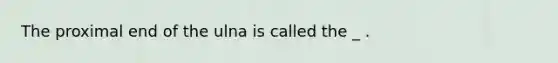 The proximal end of the ulna is called the _ .