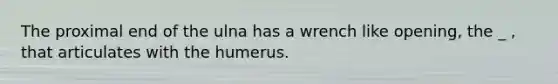 The proximal end of the ulna has a wrench like opening, the _ , that articulates with the humerus.