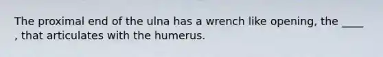 The proximal end of the ulna has a wrench like opening, the ____ , that articulates with the humerus.