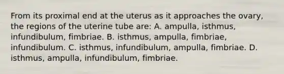 From its proximal end at the uterus as it approaches the ovary, the regions of the uterine tube are: A. ampulla, isthmus, infundibulum, fimbriae. B. isthmus, ampulla, fimbriae, infundibulum. C. isthmus, infundibulum, ampulla, fimbriae. D. isthmus, ampulla, infundibulum, fimbriae.