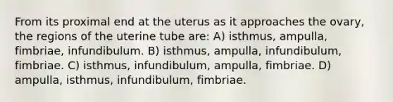 From its proximal end at the uterus as it approaches the ovary, the regions of the uterine tube are: A) isthmus, ampulla, fimbriae, infundibulum. B) isthmus, ampulla, infundibulum, fimbriae. C) isthmus, infundibulum, ampulla, fimbriae. D) ampulla, isthmus, infundibulum, fimbriae.