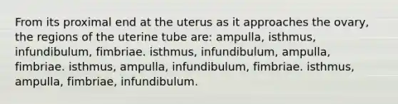 From its proximal end at the uterus as it approaches the ovary, the regions of the uterine tube are: ampulla, isthmus, infundibulum, fimbriae. isthmus, infundibulum, ampulla, fimbriae. isthmus, ampulla, infundibulum, fimbriae. isthmus, ampulla, fimbriae, infundibulum.