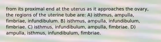 from its proximal end at the uterus as it approaches the ovary, the regions of the uterine tube are: A) isthmus, ampulla, fimbriae, infundibulum. B) isthmus, ampulla, infundibulum, fimbriae. C) isthmus, infundibulum, ampulla, fimbriae. D) ampulla, isthmus, infundibulum, fimbriae.