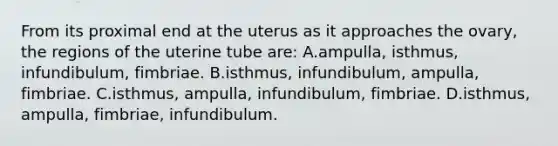 From its proximal end at the uterus as it approaches the ovary, the regions of the uterine tube are: A.ampulla, isthmus, infundibulum, fimbriae. B.isthmus, infundibulum, ampulla, fimbriae. C.isthmus, ampulla, infundibulum, fimbriae. D.isthmus, ampulla, fimbriae, infundibulum.