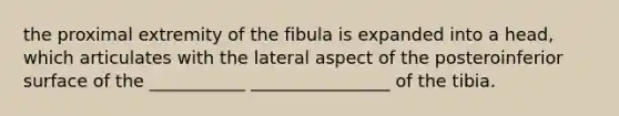 the proximal extremity of the fibula is expanded into a head, which articulates with the lateral aspect of the posteroinferior surface of the ___________ ________________ of the tibia.