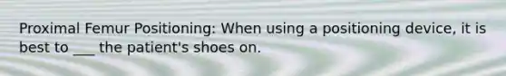 Proximal Femur Positioning: When using a positioning device, it is best to ___ the patient's shoes on.