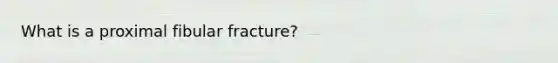 What is a proximal fibular fracture?