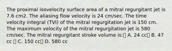 The proximal isovelocity surface area of a mitral regurgitant jet is 7.6 cm2. The aliasing flow velocity is 24 cm/sec. The time velocity integral (TVI) of the mitral regurgitation jet is 150 cm. The maximum velocity of the mitral regurgitation jet is 580 cm/sec. The mitral regurgitant stroke volume is: A. 24 cc B. 47 cc  C. 150 cc D. 580 cc