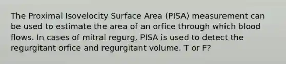 The Proximal Isovelocity Surface Area (PISA) measurement can be used to estimate the area of an orfice through which blood flows. In cases of mitral regurg, PISA is used to detect the regurgitant orfice and regurgitant volume. T or F?