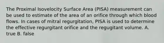 The Proximal Isovelocity Surface Area (PISA) measurement can be used to estimate of the area of an orifice through which blood flows. In cases of mitral regurgitation, PISA is used to determine the effective regurgitant orifice and the regugitant volume. A. true B. false