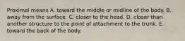 Proximal means A. toward the middle or midline of the body. B. away from the surface. C. closer to the head. D. closer than another structure to the point of attachment to the trunk. E. toward the back of the body.