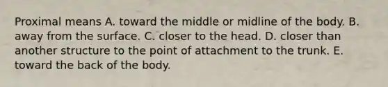 Proximal means A. toward the middle or midline of the body. B. away from the surface. C. closer to the head. D. closer than another structure to the point of attachment to the trunk. E. toward the back of the body.