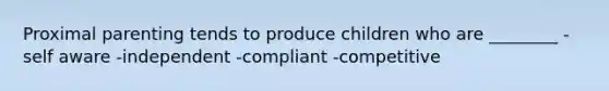 Proximal parenting tends to produce children who are ________ -self aware -independent -compliant -competitive