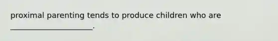 proximal parenting tends to produce children who are _____________________.