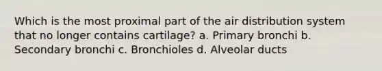 Which is the most proximal part of the air distribution system that no longer contains cartilage? a. Primary bronchi b. Secondary bronchi c. Bronchioles d. Alveolar ducts