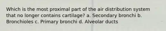 Which is the most proximal part of the air distribution system that no longer contains cartilage? a. Secondary bronchi b. Bronchioles c. Primary bronchi d. Alveolar ducts