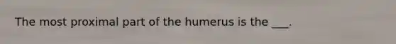 The most proximal part of the humerus is the ___.