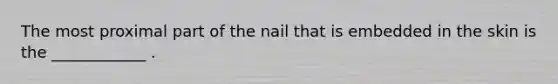 The most proximal part of the nail that is embedded in the skin is the ____________ .