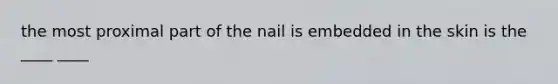 the most proximal part of the nail is embedded in the skin is the ____ ____