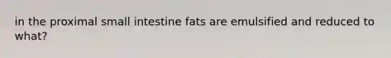 in the proximal small intestine fats are emulsified and reduced to what?