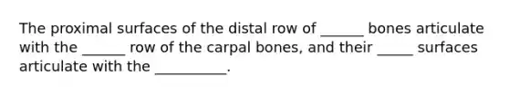 The proximal surfaces of the distal row of ______ bones articulate with the ______ row of the carpal bones, and their _____ surfaces articulate with the __________.