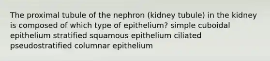 The proximal tubule of the nephron (kidney tubule) in the kidney is composed of which type of epithelium? simple cuboidal epithelium stratified squamous epithelium ciliated pseudostratified columnar epithelium