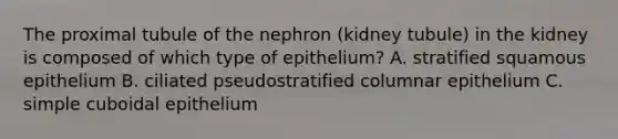 The proximal tubule of the nephron (kidney tubule) in the kidney is composed of which type of epithelium? A. stratified squamous epithelium B. ciliated pseudostratified columnar epithelium C. simple cuboidal epithelium