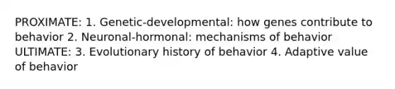 PROXIMATE: 1. Genetic-developmental: how genes contribute to behavior 2. Neuronal-hormonal: mechanisms of behavior ULTIMATE: 3. Evolutionary history of behavior 4. Adaptive value of behavior