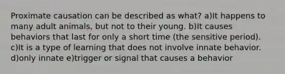 Proximate causation can be described as what? a)It happens to many adult animals, but not to their young. b)It causes behaviors that last for only a short time (the sensitive period). c)It is a type of learning that does not involve innate behavior. d)only innate e)trigger or signal that causes a behavior