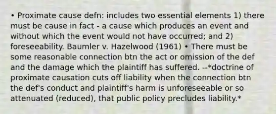 • Proximate cause defn: includes two essential elements 1) there must be cause in fact - a cause which produces an event and without which the event would not have occurred; and 2) foreseeability. Baumler v. Hazelwood (1961) • There must be some reasonable connection btn the act or omission of the def and the damage which the plaintiff has suffered. --*doctrine of proximate causation cuts off liability when the connection btn the def's conduct and plaintiff's harm is unforeseeable or so attenuated (reduced), that public policy precludes liability.*