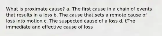 What is proximate cause? a. The first cause in a chain of events that results in a loss b. The cause that sets a remote cause of loss into motion c. The suspected cause of a loss d. tThe immediate and effective cause of loss