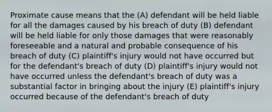 Proximate cause means that the (A) defendant will be held liable for all the damages caused by his breach of duty (B) defendant will be held liable for only those damages that were reasonably foreseeable and a natural and probable consequence of his breach of duty (C) plaintiff's injury would not have occurred but for the defendant's breach of duty (D) plaintiff's injury would not have occurred unless the defendant's breach of duty was a substantial factor in bringing about the injury (E) plaintiff's injury occurred because of the defendant's breach of duty