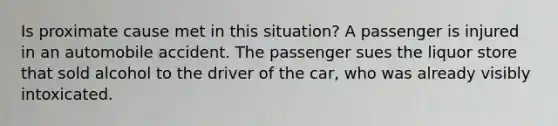 Is proximate cause met in this situation? A passenger is injured in an automobile accident. The passenger sues the liquor store that sold alcohol to the driver of the car, who was already visibly intoxicated.