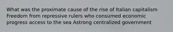 What was the proximate cause of the rise of Italian capitalism Freedom from repressive rulers who consumed economic progress access to the sea Astrong centralized government