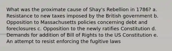 What was the proximate cause of Shay's Rebellion in 1786? a. Resistance to new taxes imposed by the British government b. Opposition to Massachusetts policies concerning debt and foreclosures c. Opposition to the newly ratifies Constitution d. Demands for addition of Bill of Rights to the US Constitution e. An attempt to resist enforcing the fugitive laws