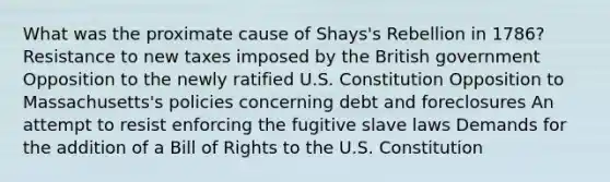 What was the proximate cause of Shays's Rebellion in 1786? Resistance to new taxes imposed by the British government Opposition to the newly ratified U.S. Constitution Opposition to Massachusetts's policies concerning debt and foreclosures An attempt to resist enforcing the fugitive slave laws Demands for the addition of a Bill of Rights to the U.S. Constitution