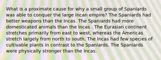 What is a proximate cause for why a small group of Spaniards was able to conquer the large Incan empire? The Spaniards had better weapons than the Incas. The Spaniards had more domesticated animals than the Incas . The Eurasian continent stretches primarily from east to west, whereas the Americas stretch largely from north to south. The Incas had few species of cultivable plants in contrast to the Spaniards. The Spaniards were physically stronger than the Incas.