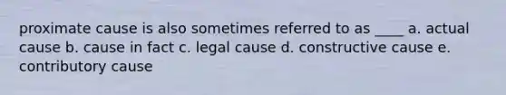 proximate cause is also sometimes referred to as ____ a. actual cause b. cause in fact c. legal cause d. constructive cause e. contributory cause