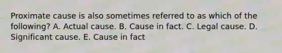 Proximate cause is also sometimes referred to as which of the following? A. Actual cause. B. Cause in fact. C. Legal cause. D. Significant cause. E. Cause in fact