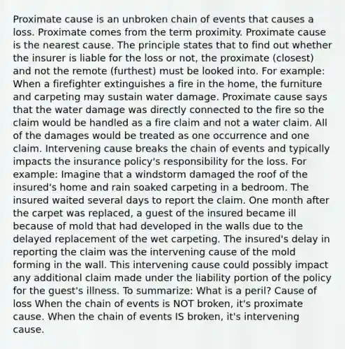 Proximate cause is an unbroken chain of events that causes a loss. Proximate comes from the term proximity. Proximate cause is the nearest cause. The principle states that to find out whether the insurer is liable for the loss or not, the proximate (closest) and not the remote (furthest) must be looked into. For example: When a firefighter extinguishes a fire in the home, the furniture and carpeting may sustain water damage. Proximate cause says that the water damage was directly connected to the fire so the claim would be handled as a fire claim and not a water claim. All of the damages would be treated as one occurrence and one claim. Intervening cause breaks the chain of events and typically impacts the insurance policy's responsibility for the loss. For example: Imagine that a windstorm damaged the roof of the insured's home and rain soaked carpeting in a bedroom. The insured waited several days to report the claim. One month after the carpet was replaced, a guest of the insured became ill because of mold that had developed in the walls due to the delayed replacement of the wet carpeting. The insured's delay in reporting the claim was the intervening cause of the mold forming in the wall. This intervening cause could possibly impact any additional claim made under the liability portion of the policy for the guest's illness. To summarize: What is a peril? Cause of loss When the chain of events is NOT broken, it's proximate cause. When the chain of events IS broken, it's intervening cause.