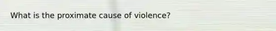 What is the proximate cause of violence?