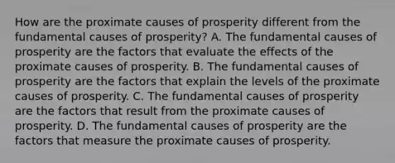 How are the proximate causes of prosperity different from the fundamental causes of​ prosperity? A. The fundamental causes of prosperity are the factors that evaluate the effects of the proximate causes of prosperity. B. The fundamental causes of prosperity are the factors that explain the levels of the proximate causes of prosperity. C. The fundamental causes of prosperity are the factors that result from the proximate causes of prosperity. D. The fundamental causes of prosperity are the factors that measure the proximate causes of prosperity.