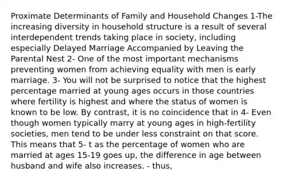 Proximate Determinants of Family and Household Changes 1-The increasing diversity in household structure is a result of several interdependent trends taking place in society, including especially Delayed Marriage Accompanied by Leaving the Parental Nest 2- One of the most important mechanisms preventing women from achieving equality with men is early marriage. 3- You will not be surprised to notice that the highest percentage married at young ages occurs in those countries where fertility is highest and where the status of women is known to be low. By contrast, it is no coincidence that in 4- Even though women typically marry at young ages in high-fertility societies, men tend to be under less constraint on that score. This means that 5- t as the percentage of women who are married at ages 15-19 goes up, the difference in age between husband and wife also increases. - thus,