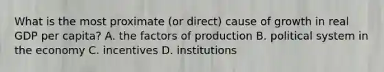 What is the most proximate (or direct) cause of growth in real GDP per capita? A. the factors of production B. political system in the economy C. incentives D. institutions